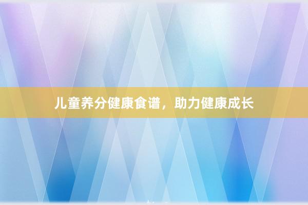 儿童养分健康食谱，助力健康成长