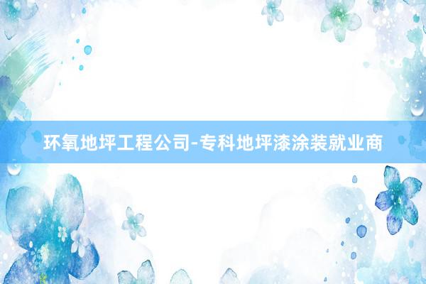 环氧地坪工程公司-专科地坪漆涂装就业商